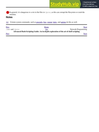 In general, it is dangerous to write to the files in /proc, as this can corrupt the filesystem or crash the
machine.
Notes
[1] Certain system commands, such as procinfo, free, vmstat, lsdev, and uptime do this as well.
Prev Home Next
/dev and /proc Up Network Programming
Advanced Bash-Scripting Guide: An in-depth exploration of the art of shell scripting
Prev Next
 