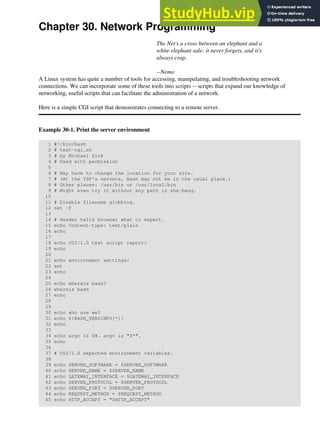 Chapter 30. Network Programming
The Net's a cross between an elephant and a
white elephant sale: it never forgets, and it's
always crap.
--Nemo
A Linux system has quite a number of tools for accessing, manipulating, and troubleshooting network
connections. We can incorporate some of these tools into scripts -- scripts that expand our knowledge of
networking, useful scripts that can facilitate the administration of a network.
Here is a simple CGI script that demonstrates connecting to a remote server.
Example 30-1. Print the server environment
1 #!/bin/bash
2 # test-cgi.sh
3 # by Michael Zick
4 # Used with permission
5
6 # May have to change the location for your site.
7 # (At the ISP's servers, Bash may not be in the usual place.)
8 # Other places: /usr/bin or /usr/local/bin
9 # Might even try it without any path in sha-bang.
10
11 # Disable filename globbing.
12 set -f
13
14 # Header tells browser what to expect.
15 echo Content-type: text/plain
16 echo
17
18 echo CGI/1.0 test script report:
19 echo
20
21 echo environment settings:
22 set
23 echo
24
25 echo whereis bash?
26 whereis bash
27 echo
28
29
30 echo who are we?
31 echo ${BASH_VERSINFO[*]}
32 echo
33
34 echo argc is $#. argv is "$*".
35 echo
36
37 # CGI/1.0 expected environment variables.
38
39 echo SERVER_SOFTWARE = $SERVER_SOFTWARE
40 echo SERVER_NAME = $SERVER_NAME
41 echo GATEWAY_INTERFACE = $GATEWAY_INTERFACE
42 echo SERVER_PROTOCOL = $SERVER_PROTOCOL
43 echo SERVER_PORT = $SERVER_PORT
44 echo REQUEST_METHOD = $REQUEST_METHOD
45 echo HTTP_ACCEPT = "$HTTP_ACCEPT"
 