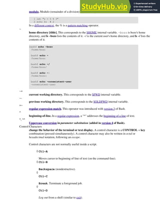 modulo. Modulo (remainder of a division) arithmetic operation.
1 let "z = 5 % 3"
2 echo $z # 2
In a different context, the % is a pattern matching operator.
~
home directory [tilde]. This corresponds to the $HOME internal variable. ~bozo is bozo's home
directory, and ls ~bozo lists the contents of it. ~/ is the current user's home directory, and ls ~/ lists the
contents of it.
bash$ echo ~bozo
/home/bozo
bash$ echo ~
/home/bozo
bash$ echo ~/
/home/bozo/
bash$ echo ~:
/home/bozo:
bash$ echo ~nonexistent-user
~nonexistent-user
~+
current working directory. This corresponds to the $PWD internal variable.
~-
previous working directory. This corresponds to the $OLDPWD internal variable.
=~
regular expression match. This operator was introduced with version 3 of Bash.
^
beginning-of-line. In a regular expression, a "^" addresses the beginning of a line of text.
^, ^^
Uppercase conversion in parameter substitution (added in version 4 of Bash).
Control Characters
change the behavior of the terminal or text display. A control character is a CONTROL + key
combination (pressed simultaneously). A control character may also be written in octal or
hexadecimal notation, following an escape.
Control characters are not normally useful inside a script.
Ctl-A
Moves cursor to beginning of line of text (on the command-line).
◊
Ctl-B
Backspace (nondestructive).
◊
Ctl-C
Break. Terminate a foreground job.
◊
Ctl-D
Log out from a shell (similar to exit).
◊
 