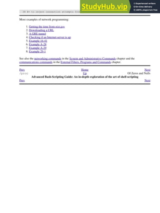 38 #+ to reject connection attempts from well-known spammer IP domains.
More examples of network programming:
Getting the time from nist.gov
1.
Downloading a URL
2.
A GRE tunnel
3.
Checking if an Internet server is up
4.
Example 16-41
5.
Example A-28
6.
Example A-29
7.
Example 29-1
8.
See also the networking commands in the System and Administrative Commands chapter and the
communications commands in the External Filters, Programs and Commands chapter.
Prev Home Next
/proc Up Of Zeros and Nulls
Advanced Bash-Scripting Guide: An in-depth exploration of the art of shell scripting
Prev Next
 