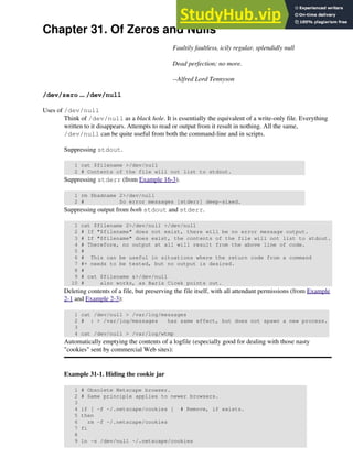 Chapter 31. Of Zeros and Nulls
Faultily faultless, icily regular, splendidly null
Dead perfection; no more.
--Alfred Lord Tennyson
/dev/zero ... /dev/null
Uses of /dev/null
Think of /dev/null as a black hole. It is essentially the equivalent of a write-only file. Everything
written to it disappears. Attempts to read or output from it result in nothing. All the same,
/dev/null can be quite useful from both the command-line and in scripts.
Suppressing stdout.
1 cat $filename >/dev/null
2 # Contents of the file will not list to stdout.
Suppressing stderr (from Example 16-3).
1 rm $badname 2>/dev/null
2 # So error messages [stderr] deep-sixed.
Suppressing output from both stdout and stderr.
1 cat $filename 2>/dev/null >/dev/null
2 # If "$filename" does not exist, there will be no error message output.
3 # If "$filename" does exist, the contents of the file will not list to stdout.
4 # Therefore, no output at all will result from the above line of code.
5 #
6 # This can be useful in situations where the return code from a command
7 #+ needs to be tested, but no output is desired.
8 #
9 # cat $filename &>/dev/null
10 # also works, as Baris Cicek points out.
Deleting contents of a file, but preserving the file itself, with all attendant permissions (from Example
2-1 and Example 2-3):
1 cat /dev/null > /var/log/messages
2 # : > /var/log/messages has same effect, but does not spawn a new process.
3
4 cat /dev/null > /var/log/wtmp
Automatically emptying the contents of a logfile (especially good for dealing with those nasty
"cookies" sent by commercial Web sites):
Example 31-1. Hiding the cookie jar
1 # Obsolete Netscape browser.
2 # Same principle applies to newer browsers.
3
4 if [ -f ~/.netscape/cookies ] # Remove, if exists.
5 then
6 rm -f ~/.netscape/cookies
7 fi
8
9 ln -s /dev/null ~/.netscape/cookies
 