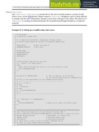 10 # All cookies now get sent to a black hole, rather than saved to disk.
Uses of /dev/zero
Like /dev/null, /dev/zero is a pseudo-device file, but it actually produces a stream of nulls
(binary zeros, not the ASCII kind). Output written to /dev/zero disappears, and it is fairly difficult
to actually read the nulls emitted there, though it can be done with od or a hex editor. The chief use of
/dev/zero is creating an initialized dummy file of predetermined length intended as a temporary
swap file.
Example 31-2. Setting up a swapfile using /dev/zero
1 #!/bin/bash
2 # Creating a swap file.
3
4 # A swap file provides a temporary storage cache
5 #+ which helps speed up certain filesystem operations.
6
7 ROOT_UID=0 # Root has $UID 0.
8 E_WRONG_USER=85 # Not root?
9
10 FILE=/swap
11 BLOCKSIZE=1024
12 MINBLOCKS=40
13 SUCCESS=0
14
15
16 # This script must be run as root.
17 if [ "$UID" -ne "$ROOT_UID" ]
18 then
19 echo; echo "You must be root to run this script."; echo
20 exit $E_WRONG_USER
21 fi
22
23
24 blocks=${1:-$MINBLOCKS} # Set to default of 40 blocks,
25 #+ if nothing specified on command-line.
26 # This is the equivalent of the command block below.
27 # --------------------------------------------------
28 # if [ -n "$1" ]
29 # then
30 # blocks=$1
31 # else
32 # blocks=$MINBLOCKS
33 # fi
34 # --------------------------------------------------
35
36
37 if [ "$blocks" -lt $MINBLOCKS ]
38 then
39 blocks=$MINBLOCKS # Must be at least 40 blocks long.
40 fi
41
42
43 ######################################################################
44 echo "Creating swap file of size $blocks blocks (KB)."
45 dd if=/dev/zero of=$FILE bs=$BLOCKSIZE count=$blocks # Zero out file.
46 mkswap $FILE $blocks # Designate it a swap file.
47 swapon $FILE # Activate swap file.
48 retcode=$? # Everything worked?
49 # Note that if one or more of these commands fails,
50 #+ then it could cause nasty problems.
51 ######################################################################
 