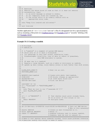 52
53 # Exercise:
54 # Rewrite the above block of code so that if it does not execute
55 #+ successfully, then:
56 # 1) an error message is echoed to stderr,
57 # 2) all temporary files are cleaned up, and
58 # 3) the script exits in an orderly fashion with an
59 #+ appropriate error code.
60
61 echo "Swap file created and activated."
62
63 exit $retcode
Another application of /dev/zero is to "zero out" a file of a designated size for a special purpose,
such as mounting a filesystem on a loopback device (see Example 17-8) or "securely" deleting a file
(see Example 16-61).
Example 31-3. Creating a ramdisk
1 #!/bin/bash
2 # ramdisk.sh
3
4 # A "ramdisk" is a segment of system RAM memory
5 #+ which acts as if it were a filesystem.
6 # Its advantage is very fast access (read/write time).
7 # Disadvantages: volatility, loss of data on reboot or powerdown,
8 #+ less RAM available to system.
9 #
10 # Of what use is a ramdisk?
11 # Keeping a large dataset, such as a table or dictionary on ramdisk,
12 #+ speeds up data lookup, since memory access is much faster than disk access.
13
14
15 E_NON_ROOT_USER=70 # Must run as root.
16 ROOTUSER_NAME=root
17
18 MOUNTPT=/mnt/ramdisk # Create with mkdir /mnt/ramdisk.
19 SIZE=2000 # 2K blocks (change as appropriate)
20 BLOCKSIZE=1024 # 1K (1024 byte) block size
21 DEVICE=/dev/ram0 # First ram device
22
23 username=`id -nu`
24 if [ "$username" != "$ROOTUSER_NAME" ]
25 then
26 echo "Must be root to run "`basename $0`"."
27 exit $E_NON_ROOT_USER
28 fi
29
30 if [ ! -d "$MOUNTPT" ] # Test whether mount point already there,
31 then #+ so no error if this script is run
32 mkdir $MOUNTPT #+ multiple times.
33 fi
34
35 ##############################################################################
36 dd if=/dev/zero of=$DEVICE count=$SIZE bs=$BLOCKSIZE # Zero out RAM device.
37 # Why is this necessary?
38 mke2fs $DEVICE # Create an ext2 filesystem on it.
39 mount $DEVICE $MOUNTPT # Mount it.
40 chmod 777 $MOUNTPT # Enables ordinary user to access ramdisk.
41 # However, must be root to unmount it.
42 ##############################################################################
43 # Need to test whether above commands succeed. Could cause problems otherwise.
44 # Exercise: modify this script to make it safer.
 
