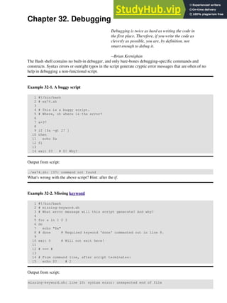 Chapter 32. Debugging
Debugging is twice as hard as writing the code in
the first place. Therefore, if you write the code as
cleverly as possible, you are, by definition, not
smart enough to debug it.
--Brian Kernighan
The Bash shell contains no built-in debugger, and only bare-bones debugging-specific commands and
constructs. Syntax errors or outright typos in the script generate cryptic error messages that are often of no
help in debugging a non-functional script.
Example 32-1. A buggy script
1 #!/bin/bash
2 # ex74.sh
3
4 # This is a buggy script.
5 # Where, oh where is the error?
6
7 a=37
8
9 if [$a -gt 27 ]
10 then
11 echo $a
12 fi
13
14 exit $? # 0! Why?
Output from script:
./ex74.sh: [37: command not found
What's wrong with the above script? Hint: after the if.
Example 32-2. Missing keyword
1 #!/bin/bash
2 # missing-keyword.sh
3 # What error message will this script generate? And why?
4
5 for a in 1 2 3
6 do
7 echo "$a"
8 # done # Required keyword 'done' commented out in line 8.
9
10 exit 0 # Will not exit here!
11
12 # === #
13
14 # From command line, after script terminates:
15 echo $? # 2
Output from script:
missing-keyword.sh: line 10: syntax error: unexpected end of file
 