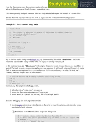 Note that the error message does not necessarily reference the line in which the error occurs, but the line
where the Bash interpreter finally becomes aware of the error.
Error messages may disregard comment lines in a script when reporting the line number of a syntax error.
What if the script executes, but does not work as expected? This is the all too familiar logic error.
Example 32-3. test24: another buggy script
1 #!/bin/bash
2
3 # This script is supposed to delete all filenames in current directory
4 #+ containing embedded spaces.
5 # It doesn't work.
6 # Why not?
7
8
9 badname=`ls | grep ' '`
10
11 # Try this:
12 # echo "$badname"
13
14 rm "$badname"
15
16 exit 0
Try to find out what's wrong with Example 32-3 by uncommenting the echo "$badname" line. Echo
statements are useful for seeing whether what you expect is actually what you get.
In this particular case, rm "$badname" will not give the desired results because $badname should not be
quoted. Placing it in quotes ensures that rm has only one argument (it will match only one filename). A partial
fix is to remove to quotes from $badname and to reset $IFS to contain only a newline, IFS=$'n'.
However, there are simpler ways of going about it.
1 # Correct methods of deleting filenames containing spaces.
2 rm * *
3 rm *" "*
4 rm *' '*
5 # Thank you. S.C.
Summarizing the symptoms of a buggy script,
It bombs with a "syntax error" message, or
1.
It runs, but does not work as expected (logic error).
2.
It runs, works as expected, but has nasty side effects (logic bomb).
3.
Tools for debugging non-working scripts include
Inserting echo statements at critical points in the script to trace the variables, and otherwise give a
snapshot of what is going on.
Even better is an echo that echoes only when debug is on.
1 ### debecho (debug-echo), by Stefano Falsetto ###
2 ### Will echo passed parameters only if DEBUG is set to a value. ###
3 debecho () {
4 if [ ! -z "$DEBUG" ]; then
1.
 