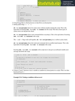 5 echo "$1" >&2
6 # ^^^ to stderr
7 fi
8 }
9
10 DEBUG=on
11 Whatever=whatnot
12 debecho $Whatever # whatnot
13
14 DEBUG=
15 Whatever=notwhat
16 debecho $Whatever # (Will not echo.)
Using the tee filter to check processes or data flows at critical points.
2.
Setting option flags -n -v -x
sh -n scriptname checks for syntax errors without actually running the script. This is the
equivalent of inserting set -n or set -o noexec into the script. Note that certain types of
syntax errors can slip past this check.
sh -v scriptname echoes each command before executing it. This is the equivalent of inserting
set -v or set -o verbose in the script.
The -n and -v flags work well together. sh -nv scriptname gives a verbose syntax check.
sh -x scriptname echoes the result each command, but in an abbreviated manner. This is the
equivalent of inserting set -x or set -o xtrace in the script.
Inserting set -u or set -o nounset in the script runs it, but gives an unbound variable error
message and aborts the script.
1 set -u # Or set -o nounset
2
3 # Setting a variable to null will not trigger the error/abort.
4 # unset_var=
5
6 echo $unset_var # Unset (and undeclared) variable.
7
8 echo "Should not echo!"
9
10 # sh t2.sh
11 # t2.sh: line 6: unset_var: unbound variable
3.
Using an "assert" function to test a variable or condition at critical points in a script. (This is an idea
borrowed from C.)
Example 32-4. Testing a condition with an assert
1 #!/bin/bash
2 # assert.sh
3
4 #######################################################################
5 assert () # If condition false,
6 { #+ exit from script
7 #+ with appropriate error message.
8 E_PARAM_ERR=98
9 E_ASSERT_FAILED=99
10
11
12 if [ -z "$2" ] # Not enough parameters passed
4.
 