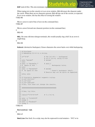 EOF (end-of-file). This also terminates input from stdin.
When typing text on the console or in an xterm window, Ctl-D erases the character under
the cursor. When there are no characters present, Ctl-D logs out of the session, as expected.
In an xterm window, this has the effect of closing the window.
Ctl-E
Moves cursor to end of line of text (on the command-line).
◊
Ctl-F
Moves cursor forward one character position (on the command-line).
◊
Ctl-G
BEL. On some old-time teletype terminals, this would actually ring a bell. In an xterm it
might beep.
◊
Ctl-H
Rubout (destructive backspace). Erases characters the cursor backs over while backspacing.
1 #!/bin/bash
2 # Embedding Ctl-H in a string.
3
4 a="^H^H" # Two Ctl-H's -- backspaces
5 # ctl-V ctl-H, using vi/vim
6 echo "abcdef" # abcdef
7 echo
8 echo -n "abcdef$a " # abcd f
9 # Space at end ^ ^ Backspaces twice.
10 echo
11 echo -n "abcdef$a" # abcdef
12 # No space at end ^ Doesn't backspace (why?).
13 # Results may not be quite as expected.
14 echo; echo
15
16 # Constantin Hagemeier suggests trying:
17 # a=$'010010'
18 # a=$'bb'
19 # a=$'x08x08'
20 # But, this does not change the results.
21
22 ########################################
23
24 # Now, try this.
25
26 rubout="^H^H^H^H^H" # 5 x Ctl-H.
27
28 echo -n "12345678"
29 sleep 2
30 echo -n "$rubout"
31 sleep 2
◊
Ctl-I
Horizontal tab.
◊
Ctl-J
Newline (line feed). In a script, may also be expressed in octal notation -- '012' or in
◊
 
