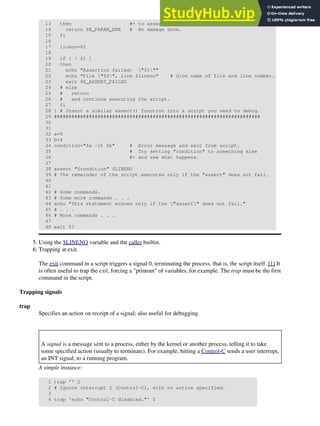 13 then #+ to assert() function.
14 return $E_PARAM_ERR # No damage done.
15 fi
16
17 lineno=$2
18
19 if [ ! $1 ]
20 then
21 echo "Assertion failed: "$1""
22 echo "File "$0", line $lineno" # Give name of file and line number.
23 exit $E_ASSERT_FAILED
24 # else
25 # return
26 # and continue executing the script.
27 fi
28 } # Insert a similar assert() function into a script you need to debug.
29 #######################################################################
30
31
32 a=5
33 b=4
34 condition="$a -lt $b" # Error message and exit from script.
35 # Try setting "condition" to something else
36 #+ and see what happens.
37
38 assert "$condition" $LINENO
39 # The remainder of the script executes only if the "assert" does not fail.
40
41
42 # Some commands.
43 # Some more commands . . .
44 echo "This statement echoes only if the "assert" does not fail."
45 # . . .
46 # More commands . . .
47
48 exit $?
Using the $LINENO variable and the caller builtin.
5.
Trapping at exit.
The exit command in a script triggers a signal 0, terminating the process, that is, the script itself. [1] It
is often useful to trap the exit, forcing a "printout" of variables, for example. The trap must be the first
command in the script.
6.
Trapping signals
trap
Specifies an action on receipt of a signal; also useful for debugging.
A signal is a message sent to a process, either by the kernel or another process, telling it to take
some specified action (usually to terminate). For example, hitting a Control-C sends a user interrupt,
an INT signal, to a running program.
A simple instance:
1 trap '' 2
2 # Ignore interrupt 2 (Control-C), with no action specified.
3
4 trap 'echo "Control-C disabled."' 2
 