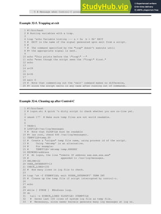 5 # Message when Control-C pressed.
Example 32-5. Trapping at exit
1 #!/bin/bash
2 # Hunting variables with a trap.
3
4 trap 'echo Variable Listing --- a = $a b = $b' EXIT
5 # EXIT is the name of the signal generated upon exit from a script.
6 #
7 # The command specified by the "trap" doesn't execute until
8 #+ the appropriate signal is sent.
9
10 echo "This prints before the "trap" --"
11 echo "even though the script sees the "trap" first."
12 echo
13
14 a=39
15
16 b=36
17
18 exit 0
19 # Note that commenting out the 'exit' command makes no difference,
20 #+ since the script exits in any case after running out of commands.
Example 32-6. Cleaning up after Control-C
1 #!/bin/bash
2 # logon.sh: A quick 'n dirty script to check whether you are on-line yet.
3
4 umask 177 # Make sure temp files are not world readable.
5
6
7 TRUE=1
8 LOGFILE=/var/log/messages
9 # Note that $LOGFILE must be readable
10 #+ (as root, chmod 644 /var/log/messages).
11 TEMPFILE=temp.$$
12 # Create a "unique" temp file name, using process id of the script.
13 # Using 'mktemp' is an alternative.
14 # For example:
15 # TEMPFILE=`mktemp temp.XXXXXX`
16 KEYWORD=address
17 # At logon, the line "remote IP address xxx.xxx.xxx.xxx"
18 # appended to /var/log/messages.
19 ONLINE=22
20 USER_INTERRUPT=13
21 CHECK_LINES=100
22 # How many lines in log file to check.
23
24 trap 'rm -f $TEMPFILE; exit $USER_INTERRUPT' TERM INT
25 # Cleans up the temp file if script interrupted by control-c.
26
27 echo
28
29 while [ $TRUE ] #Endless loop.
30 do
31 tail -n $CHECK_LINES $LOGFILE> $TEMPFILE
32 # Saves last 100 lines of system log file as temp file.
33 # Necessary, since newer kernels generate many log messages at log on.
 