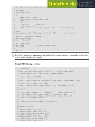 6 # Invoke this script with bash. It doesn't work with sh.
7
8 interval=1
9 long_interval=10
10
11 {
12 trap "exit" SIGUSR1
13 sleep $interval; sleep $interval
14 while true
15 do
16 echo -n '.' # Use dots.
17 sleep $interval
18 done; } & # Start a progress bar as a background process.
19
20 pid=$!
21 trap "echo !; kill -USR1 $pid; wait $pid" EXIT # To handle ^C.
22
23 echo -n 'Long-running process '
24 sleep $long_interval
25 echo ' Finished!'
26
27 kill -USR1 $pid
28 wait $pid # Stop the progress bar.
29 trap EXIT
30
31 exit $?
The DEBUG argument to trap causes a specified action to execute after every command in a script. This
permits tracing variables, for example.
Example 32-8. Tracing a variable
1 #!/bin/bash
2
3 trap 'echo "VARIABLE-TRACE> $variable = "$variable""' DEBUG
4 # Echoes the value of $variable after every command.
5
6 variable=29; line=$LINENO
7
8 echo " Just initialized $variable to $variable in line number $line."
9
10 let "variable *= 3"; line=$LINENO
11 echo " Just multiplied $variable by 3 in line number $line."
12
13 exit 0
14
15 # The "trap 'command1 . . . command2 . . .' DEBUG" construct is
16 #+ more appropriate in the context of a complex script,
17 #+ where inserting multiple "echo $variable" statements might be
18 #+ awkward and time-consuming.
19
20 # Thanks, Stephane Chazelas for the pointer.
21
22
23 Output of script:
24
25 VARIABLE-TRACE> $variable = ""
26 VARIABLE-TRACE> $variable = "29"
27 Just initialized $variable to 29.
28 VARIABLE-TRACE> $variable = "29"
29 VARIABLE-TRACE> $variable = "87"
30 Just multiplied $variable by 3.
31 VARIABLE-TRACE> $variable = "87"
 