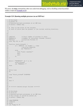 Of course, the trap command has other uses aside from debugging, such as disabling certain keystrokes
within a script (see Example A-43).
Example 32-9. Running multiple processes (on an SMP box)
1 #!/bin/bash
2 # parent.sh
3 # Running multiple processes on an SMP box.
4 # Author: Tedman Eng
5
6 # This is the first of two scripts,
7 #+ both of which must be present in the current working directory.
8
9
10
11
12 LIMIT=$1 # Total number of process to start
13 NUMPROC=4 # Number of concurrent threads (forks?)
14 PROCID=1 # Starting Process ID
15 echo "My PID is $$"
16
17 function start_thread() {
18 if [ $PROCID -le $LIMIT ] ; then
19 ./child.sh $PROCID&
20 let "PROCID++"
21 else
22 echo "Limit reached."
23 wait
24 exit
25 fi
26 }
27
28 while [ "$NUMPROC" -gt 0 ]; do
29 start_thread;
30 let "NUMPROC--"
31 done
32
33
34 while true
35 do
36
37 trap "start_thread" SIGRTMIN
38
39 done
40
41 exit 0
42
43
44
45 # ======== Second script follows ========
46
47
48 #!/bin/bash
49 # child.sh
50 # Running multiple processes on an SMP box.
51 # This script is called by parent.sh.
52 # Author: Tedman Eng
53
54 temp=$RANDOM
55 index=$1
56 shift
57 let "temp %= 5"
 