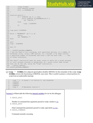 124 sleep ${temp}
125 echo "Ending $index"
126 kill -s SIGRTMIN $$
127 }
128
129 function parti() {
130 if [ $INDICE -gt 0 ] ; then
131 avvia $INDICE "${PARAMETRI[@]}" &
132 let "INDICE--"
133 else
134 trap : SIGRTMIN
135 fi
136 }
137
138 trap parti SIGRTMIN
139
140 while [ "$NUMPROC" -gt 0 ]; do
141 parti;
142 let "NUMPROC--"
143 done
144
145 wait
146 trap - SIGRTMIN
147
148 exit $?
149
150 : <<SCRIPT_AUTHOR_COMMENTS
151 I had the need to run a program, with specified options, on a number of
152 different files, using a SMP machine. So I thought [I'd] keep running
153 a specified number of processes and start a new one each time . . . one
154 of these terminates.
155
156 The "wait" instruction does not help, since it waits for a given process
157 or *all* process started in background. So I wrote [this] bash script
158 that can do the job, using the "trap" instruction.
159 --Vernia Damiano
160 SCRIPT_AUTHOR_COMMENTS
trap '' SIGNAL (two adjacent apostrophes) disables SIGNAL for the remainder of the script. trap
SIGNAL restores the functioning of SIGNAL once more. This is useful to protect a critical portion of a
script from an undesirable interrupt.
1 trap '' 2 # Signal 2 is Control-C, now disabled.
2 command
3 command
4 command
5 trap 2 # Reenables Control-C
6
Version 3 of Bash adds the following internal variables for use by the debugger.
$BASH_ARGC
Number of command-line arguments passed to script, similar to $#.
1.
$BASH_ARGV
Final command-line parameter passed to script, equivalent ${!#}.
2.
$BASH_COMMAND
Command currently executing.
3.
 