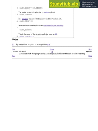 $BASH_EXECUTION_STRING
The option string following the -c option to Bash.
4.
$BASH_LINENO
In a function, indicates the line number of the function call.
5.
$BASH_REMATCH
Array variable associated with =~ conditional regex matching.
6.
$BASH_SOURCE
This is the name of the script, usually the same as $0.
7.
$BASH_SUBSHELL
8.
Notes
[1] By convention, signal 0 is assigned to exit.
Prev Home Next
Of Zeros and Nulls Up Options
Advanced Bash-Scripting Guide: An in-depth exploration of the art of shell scripting
Prev Next
 