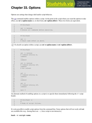 Chapter 33. Options
Options are settings that change shell and/or script behavior.
The set command enables options within a script. At the point in the script where you want the options to take
effect, use set -o option-name or, in short form, set -option-abbrev. These two forms are equivalent.
1 #!/bin/bash
2
3 set -o verbose
4 # Echoes all commands before executing.
5
1 #!/bin/bash
2
3 set -v
4 # Exact same effect as above.
5
To disable an option within a script, use set +o option-name or set +option-abbrev.
1 #!/bin/bash
2
3 set -o verbose
4 # Command echoing on.
5 command
6 ...
7 command
8
9 set +o verbose
10 # Command echoing off.
11 command
12 # Not echoed.
13
14
15 set -v
16 # Command echoing on.
17 command
18 ...
19 command
20
21 set +v
22 # Command echoing off.
23 command
24
25 exit 0
26
An alternate method of enabling options in a script is to specify them immediately following the #! script
header.
1 #!/bin/bash -x
2 #
3 # Body of script follows.
4
It is also possible to enable script options from the command line. Some options that will not work with set
are available this way. Among these are -i, force script to run interactive.
bash -v script-name
 