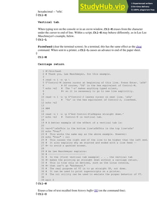 hexadecimal -- 'x0a'.
Ctl-K
Vertical tab.
When typing text on the console or in an xterm window, Ctl-K erases from the character
under the cursor to end of line. Within a script, Ctl-K may behave differently, as in Lee Lee
Maschmeyer's example, below.
◊
Ctl-L
Formfeed (clear the terminal screen). In a terminal, this has the same effect as the clear
command. When sent to a printer, a Ctl-L causes an advance to end of the paper sheet.
◊
Ctl-M
Carriage return.
1 #!/bin/bash
2 # Thank you, Lee Maschmeyer, for this example.
3
4 read -n 1 -s -p 
5 $'Control-M leaves cursor at beginning of this line. Press Enter. x0d'
6 # Of course, '0d' is the hex equivalent of Control-M.
7 echo >&2 # The '-s' makes anything typed silent,
8 #+ so it is necessary to go to new line explicitly.
9
10 read -n 1 -s -p $'Control-J leaves cursor on next line. x0a'
11 # '0a' is the hex equivalent of Control-J, linefeed.
12 echo >&2
13
14 ###
15
16 read -n 1 -s -p $'And Control-Kx0bgoes straight down.'
17 echo >&2 # Control-K is vertical tab.
18
19 # A better example of the effect of a vertical tab is:
20
21 var=$'x0aThis is the bottom linex0bThis is the top linex0a'
22 echo "$var"
23 # This works the same way as the above example. However:
24 echo "$var" | col
25 # This causes the right end of the line to be higher than the left end.
26 # It also explains why we started and ended with a line feed --
27 #+ to avoid a garbled screen.
28
29 # As Lee Maschmeyer explains:
30 # --------------------------
31 # In the [first vertical tab example] . . . the vertical tab
32 #+ makes the printing go straight down without a carriage return.
33 # This is true only on devices, such as the Linux console,
34 #+ that can't go "backward."
35 # The real purpose of VT is to go straight UP, not down.
36 # It can be used to print superscripts on a printer.
37 # The col utility can be used to emulate the proper behavior of VT.
38
39 exit 0
◊
Ctl-N
Erases a line of text recalled from history buffer [8] (on the command-line).
◊
Ctl-O
◊
 