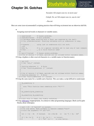 Chapter 34. Gotchas
Turandot: Gli enigmi sono tre, la morte una!
Caleph: No, no! Gli enigmi sono tre, una la vita!
--Puccini
Here are some (non-recommended!) scripting practices that will bring excitement into an otherwise dull life.
Assigning reserved words or characters to variable names.
1 case=value0 # Causes problems.
2 23skidoo=value1 # Also problems.
3 # Variable names starting with a digit are reserved by the shell.
4 # Try _23skidoo=value1. Starting variables with an underscore is okay.
5
6 # However . . . using just an underscore will not work.
7 _=25
8 echo $_ # $_ is a special variable set to last arg of last command.
9 # But . . . _ is a valid function name!
10
11 xyz((!*=value2 # Causes severe problems.
12 # As of version 3 of Bash, periods are not allowed within variable names.
•
Using a hyphen or other reserved characters in a variable name (or function name).
1 var-1=23
2 # Use 'var_1' instead.
3
4 function-whatever () # Error
5 # Use 'function_whatever ()' instead.
6
7
8 # As of version 3 of Bash, periods are not allowed within function names.
9 function.whatever () # Error
10 # Use 'functionWhatever ()' instead.
•
Using the same name for a variable and a function. This can make a script difficult to understand.
1 do_something ()
2 {
3 echo "This function does something with "$1"."
4 }
5
6 do_something=do_something
7
8 do_something do_something
9
10 # All this is legal, but highly confusing.
•
Using whitespace inappropriately. In contrast to other programming languages, Bash can be quite
finicky about whitespace.
1 var1 = 23 # 'var1=23' is correct.
2 # On line above, Bash attempts to execute command "var1"
3 # with the arguments "=" and "23".
4
5 let c = $a - $b # Instead: let c=$a-$b or let "c = $a - $b"
6
7 if [ $a -le 5] # if [ $a -le 5 ] is correct.
8 # ^^ if [ "$a" -le 5 ] is even better.
•
 