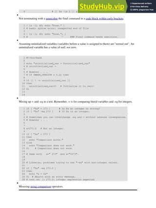 9 # [[ $a -le 5 ]] also works.
Not terminating with a semicolon the final command in a code block within curly brackets.
1 { ls -l; df; echo "Done." }
2 # bash: syntax error: unexpected end of file
3
4 { ls -l; df; echo "Done."; }
5 # ^ ### Final command needs semicolon.
•
Assuming uninitialized variables (variables before a value is assigned to them) are "zeroed out". An
uninitialized variable has a value of null, not zero.
1 #!/bin/bash
2
3 echo "uninitialized_var = $uninitialized_var"
4 # uninitialized_var =
5
6 # However . . .
7 # if $BASH_VERSION ≥ 4.2; then
8
9 if [[ ! -v uninitialized_var ]]
10 then
11 uninitialized_var=0 # Initialize it to zero!
12 fi
13
14
•
Mixing up = and -eq in a test. Remember, = is for comparing literal variables and -eq for integers.
1 if [ "$a" = 273 ] # Is $a an integer or string?
2 if [ "$a" -eq 273 ] # If $a is an integer.
3
4 # Sometimes you can interchange -eq and = without adverse consequences.
5 # However . . .
6
7
8 a=273.0 # Not an integer.
9
10 if [ "$a" = 273 ]
11 then
12 echo "Comparison works."
13 else
14 echo "Comparison does not work."
15 fi # Comparison does not work.
16
17 # Same with a=" 273" and a="0273".
18
19
20 # Likewise, problems trying to use "-eq" with non-integer values.
21
22 if [ "$a" -eq 273.0 ]
23 then
24 echo "a = $a"
25 fi # Aborts with an error message.
26 # test.sh: [: 273.0: integer expression expected
•
Misusing string comparison operators.
•
 