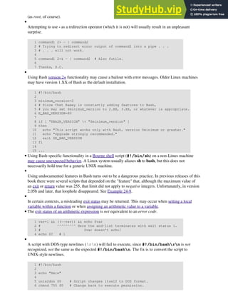 (as root, of course).
Attempting to use - as a redirection operator (which it is not) will usually result in an unpleasant
surprise.
1 command1 2> - | command2
2 # Trying to redirect error output of command1 into a pipe . . .
3 # . . . will not work.
4
5 command1 2>& - | command2 # Also futile.
6
7 Thanks, S.C.
•
Using Bash version 2+ functionality may cause a bailout with error messages. Older Linux machines
may have version 1.XX of Bash as the default installation.
1 #!/bin/bash
2
3 minimum_version=2
4 # Since Chet Ramey is constantly adding features to Bash,
5 # you may set $minimum_version to 2.XX, 3.XX, or whatever is appropriate.
6 E_BAD_VERSION=80
7
8 if [ "$BASH_VERSION" < "$minimum_version" ]
9 then
10 echo "This script works only with Bash, version $minimum or greater."
11 echo "Upgrade strongly recommended."
12 exit $E_BAD_VERSION
13 fi
14
15 ...
•
Using Bash-specific functionality in a Bourne shell script (#!/bin/sh) on a non-Linux machine
may cause unexpected behavior. A Linux system usually aliases sh to bash, but this does not
necessarily hold true for a generic UNIX machine.
•
Using undocumented features in Bash turns out to be a dangerous practice. In previous releases of this
book there were several scripts that depended on the "feature" that, although the maximum value of
an exit or return value was 255, that limit did not apply to negative integers. Unfortunately, in version
2.05b and later, that loophole disappeared. See Example 24-9.
•
In certain contexts, a misleading exit status may be returned. This may occur when setting a local
variable within a function or when assigning an arithmetic value to a variable.
•
The exit status of an arithmetic expression is not equivalent to an error code.
1 var=1 && ((--var)) && echo $var
2 # ^^^^^^^^^ Here the and-list terminates with exit status 1.
3 # $var doesn't echo!
4 echo $? # 1
•
A script with DOS-type newlines (rn) will fail to execute, since #!/bin/bashrn is not
recognized, not the same as the expected #!/bin/bashn. The fix is to convert the script to
UNIX-style newlines.
1 #!/bin/bash
2
3 echo "Here"
4
5 unix2dos $0 # Script changes itself to DOS format.
6 chmod 755 $0 # Change back to execute permission.
•
 