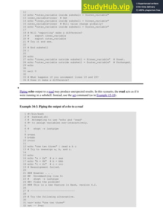 11
12 echo "outer_variable inside subshell = $outer_variable"
13 inner_variable=inner # Set
14 echo "inner_variable inside subshell = $inner_variable"
15 outer_variable=inner # Will value change globally?
16 echo "outer_variable inside subshell = $outer_variable"
17
18 # Will 'exporting' make a difference?
19 # export inner_variable
20 # export outer_variable
21 # Try it and see.
22
23 # End subshell
24 )
25
26 echo
27 echo "inner_variable outside subshell = $inner_variable" # Unset.
28 echo "outer_variable outside subshell = $outer_variable" # Unchanged.
29 echo
30
31 exit 0
32
33 # What happens if you uncomment lines 19 and 20?
34 # Does it make a difference?
Piping echo output to a read may produce unexpected results. In this scenario, the read acts as if it
were running in a subshell. Instead, use the set command (as in Example 15-18).
Example 34-3. Piping the output of echo to a read
1 #!/bin/bash
2 # badread.sh:
3 # Attempting to use 'echo and 'read'
4 #+ to assign variables non-interactively.
5
6 # shopt -s lastpipe
7
8 a=aaa
9 b=bbb
10 c=ccc
11
12 echo "one two three" | read a b c
13 # Try to reassign a, b, and c.
14
15 echo
16 echo "a = $a" # a = aaa
17 echo "b = $b" # b = bbb
18 echo "c = $c" # c = ccc
19 # Reassignment failed.
20
21 ### However . . .
22 ## Uncommenting line 6:
23 # shopt -s lastpipe
24 ##+ fixes the problem!
25 ### This is a new feature in Bash, version 4.2.
26
27 # ------------------------------
28
29 # Try the following alternative.
30
31 var=`echo "one two three"`
32 set -- $var
•
 