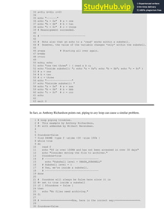 33 a=$1; b=$2; c=$3
34
35 echo "-------"
36 echo "a = $a" # a = one
37 echo "b = $b" # b = two
38 echo "c = $c" # c = three
39 # Reassignment succeeded.
40
41 # ------------------------------
42
43 # Note also that an echo to a 'read' works within a subshell.
44 # However, the value of the variable changes *only* within the subshell.
45
46 a=aaa # Starting all over again.
47 b=bbb
48 c=ccc
49
50 echo; echo
51 echo "one two three" | ( read a b c;
52 echo "Inside subshell: "; echo "a = $a"; echo "b = $b"; echo "c = $c" )
53 # a = one
54 # b = two
55 # c = three
56 echo "-----------------"
57 echo "Outside subshell: "
58 echo "a = $a" # a = aaa
59 echo "b = $b" # b = bbb
60 echo "c = $c" # c = ccc
61 echo
62
63 exit 0
In fact, as Anthony Richardson points out, piping to any loop can cause a similar problem.
1 # Loop piping troubles.
2 # This example by Anthony Richardson,
3 #+ with addendum by Wilbert Berendsen.
4
5
6 foundone=false
7 find $HOME -type f -atime +30 -size 100k |
8 while true
9 do
10 read f
11 echo "$f is over 100KB and has not been accessed in over 30 days"
12 echo "Consider moving the file to archives."
13 foundone=true
14 # ------------------------------------
15 echo "Subshell level = $BASH_SUBSHELL"
16 # Subshell level = 1
17 # Yes, we're inside a subshell.
18 # ------------------------------------
19 done
20
21 # foundone will always be false here since it is
22 #+ set to true inside a subshell
23 if [ $foundone = false ]
24 then
25 echo "No files need archiving."
26 fi
27
28 # =====================Now, here is the correct way:=================
29
30 foundone=false
 