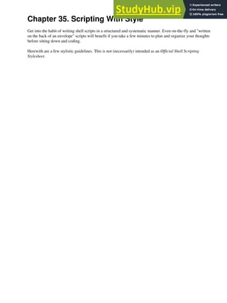 Chapter 35. Scripting With Style
Get into the habit of writing shell scripts in a structured and systematic manner. Even on-the-fly and "written
on the back of an envelope" scripts will benefit if you take a few minutes to plan and organize your thoughts
before sitting down and coding.
Herewith are a few stylistic guidelines. This is not (necessarily) intended as an Official Shell Scripting
Stylesheet.
 