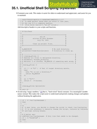 35.1. Unofficial Shell Scripting Stylesheet
Comment your code. This makes it easier for others to understand (and appreciate), and easier for you
to maintain.
1 PASS="$PASS${MATRIX:$(($RANDOM%${#MATRIX})):1}"
2 # It made perfect sense when you wrote it last year,
3 #+ but now it's a complete mystery.
4 # (From Antek Sawicki's "pw.sh" script.)
Add descriptive headers to your scripts and functions.
1 #!/bin/bash
2
3 #************************************************#
4 # xyz.sh #
5 # written by Bozo Bozeman #
6 # July 05, 2001 #
7 # #
8 # Clean up project files. #
9 #************************************************#
10
11 E_BADDIR=85 # No such directory.
12 projectdir=/home/bozo/projects # Directory to clean up.
13
14 # --------------------------------------------------------- #
15 # cleanup_pfiles () #
16 # Removes all files in designated directory. #
17 # Parameter: $target_directory #
18 # Returns: 0 on success, $E_BADDIR if something went wrong. #
19 # --------------------------------------------------------- #
20 cleanup_pfiles ()
21 {
22 if [ ! -d "$1" ] # Test if target directory exists.
23 then
24 echo "$1 is not a directory."
25 return $E_BADDIR
26 fi
27
28 rm -f "$1"/*
29 return 0 # Success.
30 }
31
32 cleanup_pfiles $projectdir
33
34 exit $?
•
Avoid using "magic numbers," [1] that is, "hard-wired" literal constants. Use meaningful variable
names instead. This makes the script easier to understand and permits making changes and updates
without breaking the application.
1 if [ -f /var/log/messages ]
2 then
3 ...
4 fi
5 # A year later, you decide to change the script to check /var/log/syslog.
6 # It is now necessary to manually change the script, instance by instance,
7 #+ and hope nothing breaks.
8
9 # A better way:
10 LOGFILE=/var/log/messages # Only line that needs to be changed.
11 if [ -f "$LOGFILE" ]
12 then
13 ...
•
 