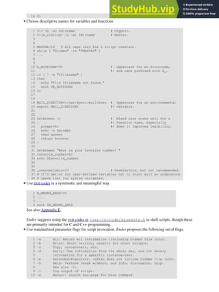 14 fi
Choose descriptive names for variables and functions.
1 fl=`ls -al $dirname` # Cryptic.
2 file_listing=`ls -al $dirname` # Better.
3
4
5 MAXVAL=10 # All caps used for a script constant.
6 while [ "$index" -le "$MAXVAL" ]
7 ...
8
9
10 E_NOTFOUND=95 # Uppercase for an errorcode,
11 #+ and name prefixed with E_.
12 if [ ! -e "$filename" ]
13 then
14 echo "File $filename not found."
15 exit $E_NOTFOUND
16 fi
17
18
19 MAIL_DIRECTORY=/var/spool/mail/bozo # Uppercase for an environmental
20 export MAIL_DIRECTORY #+ variable.
21
22
23 GetAnswer () # Mixed case works well for a
24 { #+ function name, especially
25 prompt=$1 #+ when it improves legibility.
26 echo -n $prompt
27 read answer
28 return $answer
29 }
30
31 GetAnswer "What is your favorite number? "
32 favorite_number=$?
33 echo $favorite_number
34
35
36 _uservariable=23 # Permissible, but not recommended.
37 # It's better for user-defined variables not to start with an underscore.
38 # Leave that for system variables.
•
Use exit codes in a systematic and meaningful way.
1 E_WRONG_ARGS=95
2 ...
3 ...
4 exit $E_WRONG_ARGS
See also Appendix E.
Ender suggests using the exit codes in /usr/include/sysexits.h in shell scripts, though these
are primarily intended for C and C++ programming.
•
Use standardized parameter flags for script invocation. Ender proposes the following set of flags.
1 -a All: Return all information (including hidden file info).
2 -b Brief: Short version, usually for other scripts.
3 -c Copy, concatenate, etc.
4 -d Daily: Use information from the whole day, and not merely
5 information for a specific instance/user.
6 -e Extended/Elaborate: (often does not include hidden file info).
7 -h Help: Verbose usage w/descs, aux info, discussion, help.
8 See also -V.
9 -l Log output of script.
10 -m Manual: Launch man-page for base command.
•
 