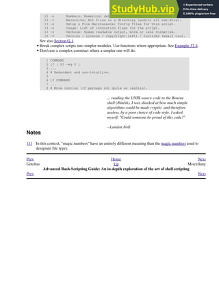 11 -n Numbers: Numerical data only.
12 -r Recursive: All files in a directory (and/or all sub-dirs).
13 -s Setup & File Maintenance: Config files for this script.
14 -u Usage: List of invocation flags for the script.
15 -v Verbose: Human readable output, more or less formatted.
16 -V Version / License / Copy(right|left) / Contribs (email too).
See also Section G.1.
Break complex scripts into simpler modules. Use functions where appropriate. See Example 37-4.
•
Don't use a complex construct where a simpler one will do.
1 COMMAND
2 if [ $? -eq 0 ]
3 ...
4 # Redundant and non-intuitive.
5
6 if COMMAND
7 ...
8 # More concise (if perhaps not quite as legible).
•
... reading the UNIX source code to the Bourne
shell (/bin/sh). I was shocked at how much simple
algorithms could be made cryptic, and therefore
useless, by a poor choice of code style. I asked
myself, "Could someone be proud of this code?"
--Landon Noll
Notes
[1] In this context, "magic numbers" have an entirely different meaning than the magic numbers used to
designate file types.
Prev Home Next
Gotchas Up Miscellany
Advanced Bash-Scripting Guide: An in-depth exploration of the art of shell scripting
Prev Next
 