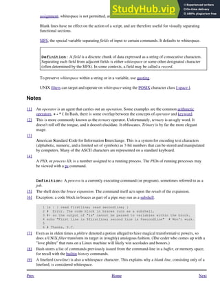 assignment, whitespace is not permitted, and results in a syntax error.
Blank lines have no effect on the action of a script, and are therefore useful for visually separating
functional sections.
$IFS, the special variable separating fields of input to certain commands. It defaults to whitespace.
Definition: A field is a discrete chunk of data expressed as a string of consecutive characters.
Separating each field from adjacent fields is either whitespace or some other designated character
(often determined by the $IFS). In some contexts, a field may be called a record.
To preserve whitespace within a string or in a variable, use quoting.
UNIX filters can target and operate on whitespace using the POSIX character class [:space:].
Notes
[1] An operator is an agent that carries out an operation. Some examples are the common arithmetic
operators, + - * /. In Bash, there is some overlap between the concepts of operator and keyword.
[2] This is more commonly known as the ternary operator. Unfortunately, ternary is an ugly word. It
doesn't roll off the tongue, and it doesn't elucidate. It obfuscates. Trinary is by far the more elegant
usage.
[3]
American Standard Code for Information Interchange. This is a system for encoding text characters
(alphabetic, numeric, and a limited set of symbols) as 7-bit numbers that can be stored and manipulated
by computers. Many of the ASCII characters are represented on a standard keyboard.
[4]
A PID, or process ID, is a number assigned to a running process. The PIDs of running processes may
be viewed with a ps command.
Definition: A process is a currently executing command (or program), sometimes referred to as a
job.
[5] The shell does the brace expansion. The command itself acts upon the result of the expansion.
[6] Exception: a code block in braces as part of a pipe may run as a subshell.
1 ls | { read firstline; read secondline; }
2 # Error. The code block in braces runs as a subshell,
3 #+ so the output of "ls" cannot be passed to variables within the block.
4 echo "First line is $firstline; second line is $secondline" # Won't work.
5
6 # Thanks, S.C.
[7] Even as in olden times a philtre denoted a potion alleged to have magical transformative powers, so
does a UNIX filter transform its target in (roughly) analogous fashion. (The coder who comes up with a
"love philtre" that runs on a Linux machine will likely win accolades and honors.)
[8] Bash stores a list of commands previously issued from the command-line in a buffer, or memory space,
for recall with the builtin history commands.
[9] A linefeed (newline) is also a whitespace character. This explains why a blank line, consisting only of a
linefeed, is considered whitespace.
Prev Home Next
 