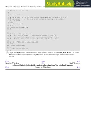 However, John Lange describes an alternative method, using the -t test operator.
1 # Test for a terminal!
2
3 fd=0 # stdin
4
5 # As we recall, the -t test option checks whether the stdin, [ -t 0 ],
6 #+ or stdout, [ -t 1 ], in a given script is running in a terminal.
7 if [ -t "$fd" ]
8 then
9 echo interactive
10 else
11 echo non-interactive
12 fi
13
14
15 # But, as John points out:
16 # if [ -t 0 ] works ... when you're logged in locally
17 # but fails when you invoke the command remotely via ssh.
18 # So for a true test you also have to test for a socket.
19
20 if [[ -t "$fd" || -p /dev/stdin ]]
21 then
22 echo interactive
23 else
24 echo non-interactive
25 fi
Scripts may be forced to run in interactive mode with the -i option or with a #!/bin/bash -i header.
Be aware that this can cause erratic script behavior or show error messages even when no error is
present.
Prev Home Next
Scripting With Style Up Shell Wrappers
Advanced Bash-Scripting Guide: An in-depth exploration of the art of shell scripting
Prev Chapter 36. Miscellany Next
 