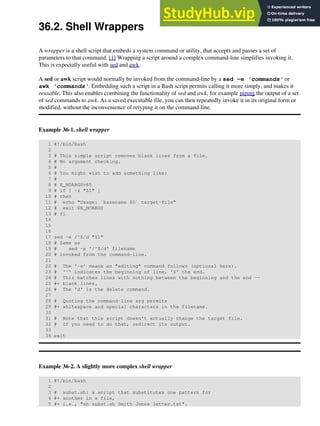 36.2. Shell Wrappers
A wrapper is a shell script that embeds a system command or utility, that accepts and passes a set of
parameters to that command. [1] Wrapping a script around a complex command-line simplifies invoking it.
This is expecially useful with sed and awk.
A sed or awk script would normally be invoked from the command-line by a sed -e 'commands' or
awk 'commands'. Embedding such a script in a Bash script permits calling it more simply, and makes it
reusable. This also enables combining the functionality of sed and awk, for example piping the output of a set
of sed commands to awk. As a saved executable file, you can then repeatedly invoke it in its original form or
modified, without the inconvenience of retyping it on the command-line.
Example 36-1. shell wrapper
1 #!/bin/bash
2
3 # This simple script removes blank lines from a file.
4 # No argument checking.
5 #
6 # You might wish to add something like:
7 #
8 # E_NOARGS=85
9 # if [ -z "$1" ]
10 # then
11 # echo "Usage: `basename $0` target-file"
12 # exit $E_NOARGS
13 # fi
14
15
16
17 sed -e /^$/d "$1"
18 # Same as
19 # sed -e '/^$/d' filename
20 # invoked from the command-line.
21
22 # The '-e' means an "editing" command follows (optional here).
23 # '^' indicates the beginning of line, '$' the end.
24 # This matches lines with nothing between the beginning and the end --
25 #+ blank lines.
26 # The 'd' is the delete command.
27
28 # Quoting the command-line arg permits
29 #+ whitespace and special characters in the filename.
30
31 # Note that this script doesn't actually change the target file.
32 # If you need to do that, redirect its output.
33
34 exit
Example 36-2. A slightly more complex shell wrapper
1 #!/bin/bash
2
3 # subst.sh: a script that substitutes one pattern for
4 #+ another in a file,
5 #+ i.e., "sh subst.sh Smith Jones letter.txt".
 