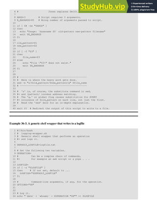 6 # Jones replaces Smith.
7
8 ARGS=3 # Script requires 3 arguments.
9 E_BADARGS=85 # Wrong number of arguments passed to script.
10
11 if [ $# -ne "$ARGS" ]
12 then
13 echo "Usage: `basename $0` old-pattern new-pattern filename"
14 exit $E_BADARGS
15 fi
16
17 old_pattern=$1
18 new_pattern=$2
19
20 if [ -f "$3" ]
21 then
22 file_name=$3
23 else
24 echo "File "$3" does not exist."
25 exit $E_BADARGS
26 fi
27
28
29 # -----------------------------------------------
30 # Here is where the heavy work gets done.
31 sed -e "s/$old_pattern/$new_pattern/g" $file_name
32 # -----------------------------------------------
33
34 # 's' is, of course, the substitute command in sed,
35 #+ and /pattern/ invokes address matching.
36 # The 'g,' or global flag causes substitution for EVERY
37 #+ occurence of $old_pattern on each line, not just the first.
38 # Read the 'sed' docs for an in-depth explanation.
39
40 exit $? # Redirect the output of this script to write to a file.
Example 36-3. A generic shell wrapper that writes to a logfile
1 #!/bin/bash
2 # logging-wrapper.sh
3 # Generic shell wrapper that performs an operation
4 #+ and logs it.
5
6 DEFAULT_LOGFILE=logfile.txt
7
8 # Set the following two variables.
9 OPERATION=
10 # Can be a complex chain of commands,
11 #+ for example an awk script or a pipe . . .
12
13 LOGFILE=
14 if [ -z "$LOGFILE" ]
15 then # If not set, default to ...
16 LOGFILE="$DEFAULT_LOGFILE"
17 fi
18
19 # Command-line arguments, if any, for the operation.
20 OPTIONS="$@"
21
22
23 # Log it.
24 echo "`date` + `whoami` + $OPERATION "$@"" >> $LOGFILE
 