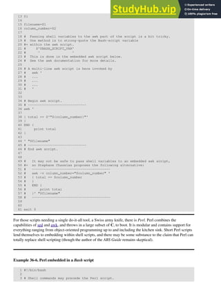 13 fi
14
15 filename=$1
16 column_number=$2
17
18 # Passing shell variables to the awk part of the script is a bit tricky.
19 # One method is to strong-quote the Bash-script variable
20 #+ within the awk script.
21 # $'$BASH_SCRIPT_VAR'
22 # ^ ^
23 # This is done in the embedded awk script below.
24 # See the awk documentation for more details.
25
26 # A multi-line awk script is here invoked by
27 # awk '
28 # ...
29 # ...
30 # ...
31 # '
32
33
34 # Begin awk script.
35 # -----------------------------
36 awk '
37
38 { total += $'"${column_number}"'
39 }
40 END {
41 print total
42 }
43
44 ' "$filename"
45 # -----------------------------
46 # End awk script.
47
48
49 # It may not be safe to pass shell variables to an embedded awk script,
50 #+ so Stephane Chazelas proposes the following alternative:
51 # ---------------------------------------
52 # awk -v column_number="$column_number" '
53 # { total += $column_number
54 # }
55 # END {
56 # print total
57 # }' "$filename"
58 # ---------------------------------------
59
60
61 exit 0
For those scripts needing a single do-it-all tool, a Swiss army knife, there is Perl. Perl combines the
capabilities of sed and awk, and throws in a large subset of C, to boot. It is modular and contains support for
everything ranging from object-oriented programming up to and including the kitchen sink. Short Perl scripts
lend themselves to embedding within shell scripts, and there may be some substance to the claim that Perl can
totally replace shell scripting (though the author of the ABS Guide remains skeptical).
Example 36-6. Perl embedded in a Bash script
1 #!/bin/bash
2
3 # Shell commands may precede the Perl script.
 