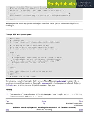 8 python -c 'print "This line prints from an embedded Python script.n";'
9 # Unlike sed and perl, Python uses the "-c" option.
10 python -c 'k = raw_input( "Hit a key to exit to outer script. " )'
11
12 echo "==============================================================="
13 echo "However, the script may also contain shell and system commands."
14
15 exit 0
Wrapping a script around mplayer and the Google's translation server, you can create something that talks
back to you.
Example 36-9. A script that speaks
1 #!/bin/bash
2 # Courtesy of:
3 # http://elinux.org/RPi_Text_to_Speech_(Speech_Synthesis)
4
5 # You must be on-line for this script to work,
6 #+ so you can access the Google translation server.
7 # Of course, mplayer must be present on your computer.
8
9 speak()
10 {
11 local IFS=+
12 # Invoke mplayer, then connect to Google translation server.
13 /usr/bin/mplayer -ao alsa -really-quiet -noconsolecontrols 
14 "http://translate.google.com/translate_tts?tl=en&q="$*""
15 # Google translates, but can also speak.
16 }
17
18 LINES=4
19
20 spk=$(tail -$LINES $0) # Tail end of same script!
21 speak "$spk"
22 exit
23 # Browns. Nice talking to you.
One interesting example of a complex shell wrapper is Martin Matusiak's undvd script, which provides an
easy-to-use command-line interface to the complex mencoder utility. Another example is Itzchak Rehberg's
Ext3Undel, a set of scripts to recover deleted file on an ext3 filesystem.
Notes
[1] Quite a number of Linux utilities are, in fact, shell wrappers. Some examples are /usr/bin/pdf2ps,
/usr/bin/batch, and /usr/bin/xmkmf.
Prev Home Next
Miscellany Up Tests and Comparisons:
Alternatives
Advanced Bash-Scripting Guide: An in-depth exploration of the art of shell scripting
Prev Chapter 36. Miscellany Next
 