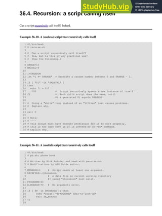 36.4. Recursion: a script calling itself
Can a script recursively call itself? Indeed.
Example 36-10. A (useless) script that recursively calls itself
1 #!/bin/bash
2 # recurse.sh
3
4 # Can a script recursively call itself?
5 # Yes, but is this of any practical use?
6 # (See the following.)
7
8 RANGE=10
9 MAXVAL=9
10
11 i=$RANDOM
12 let "i %= $RANGE" # Generate a random number between 0 and $RANGE - 1.
13
14 if [ "$i" -lt "$MAXVAL" ]
15 then
16 echo "i = $i"
17 ./$0 # Script recursively spawns a new instance of itself.
18 fi # Each child script does the same, until
19 #+ a generated $i equals $MAXVAL.
20
21 # Using a "while" loop instead of an "if/then" test causes problems.
22 # Explain why.
23
24 exit 0
25
26 # Note:
27 # ----
28 # This script must have execute permission for it to work properly.
29 # This is the case even if it is invoked by an "sh" command.
30 # Explain why.
Example 36-11. A (useful) script that recursively calls itself
1 #!/bin/bash
2 # pb.sh: phone book
3
4 # Written by Rick Boivie, and used with permission.
5 # Modifications by ABS Guide author.
6
7 MINARGS=1 # Script needs at least one argument.
8 DATAFILE=./phonebook
9 # A data file in current working directory
10 #+ named "phonebook" must exist.
11 PROGNAME=$0
12 E_NOARGS=70 # No arguments error.
13
14 if [ $# -lt $MINARGS ]; then
15 echo "Usage: "$PROGNAME" data-to-look-up"
16 exit $E_NOARGS
17 fi
18
 