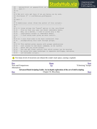 28 mntusr=$(id -u) grpusr=$(id -g) sudo $0 $*
29 exit 0
30 fi
31
32 # We will only get here if we are being run by sudo.
33 /bin/mount $* -o uid=$mntusr,gid=$grpusr
34
35 exit 0
36
37 # Additional notes (from the author of this script):
38 # -------------------------------------------------
39
40 # 1) Linux allows the "users" option in the /etc/fstab
41 # file so that any user can mount removable media.
42 # But, on a server, I like to allow only a few
43 # individuals access to removable media.
44 # I find using sudo gives me more control.
45
46 # 2) I also find sudo to be more convenient than
47 # accomplishing this task through groups.
48
49 # 3) This method gives anyone with proper permissions
50 # root access to the mount command, so be careful
51 # about who you allow access.
52 # You can get finer control over which access can be mounted
53 # by using this same technique in separate mntfloppy, mntcdrom,
54 # and mntsamba scripts.
Too many levels of recursion can exhaust the script's stack space, causing a segfault.
Prev Home Next
Tests and Comparisons:
Alternatives
Up "Colorizing" Scripts
Advanced Bash-Scripting Guide: An in-depth exploration of the art of shell scripting
Prev Chapter 36. Miscellany Next
 