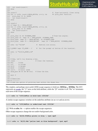 105 let count=count+1
106 done
107
108 count=1 # Draw horizontal lines using
109 for (( c=$2; count<=$BOX_WIDTH; c++)); do #+ plot_char function.
110 plot_char $1 $c $HORZ
111 let count=count+1
112 done
113
114 count=1
115 r=`expr $1 + $BOX_HEIGHT`
116 for (( c=$2; count<=$BOX_WIDTH; c++)); do
117 plot_char $r $c $HORZ
118 let count=count+1
119 done
120
121 plot_char $1 $2 $CORNER_CHAR # Draw box angles.
122 plot_char $1 `expr $2 + $BOX_WIDTH` $CORNER_CHAR
123 plot_char `expr $1 + $BOX_HEIGHT` $2 $CORNER_CHAR
124 plot_char `expr $1 + $BOX_HEIGHT` `expr $2 + $BOX_WIDTH` $CORNER_CHAR
125
126 echo -ne "E[0m" # Restore old colors.
127
128 P_ROWS=`expr $T_ROWS - 1` # Put the prompt at bottom of the terminal.
129
130 echo -e "E[${P_ROWS};1H"
131 }
132
133
134 # Now, let's try drawing a box.
135 clear # Clear the terminal.
136 R=2 # Row
137 C=3 # Column
138 H=10 # Height
139 W=45 # Width
140 col=1 # Color (red)
141 draw_box $R $C $H $W $col # Draw the box.
142
143 exit 0
144
145 # Exercise:
146 # --------
147 # Add the option of printing text within the drawn box.
The simplest, and perhaps most useful ANSI escape sequence is bold text, 033[1m ... 033[0m. The 033
represents an escape, the "[1" turns on the bold attribute, while the "[0" switches it off. The "m" terminates
each term of the escape sequence.
bash$ echo -e "033[1mThis is bold text.033[0m"
A similar escape sequence switches on the underline attribute (on an rxvt and an aterm).
bash$ echo -e "033[4mThis is underlined text.033[0m"
With an echo, the -e option enables the escape sequences.
Other escape sequences change the text and/or background color.
bash$ echo -e 'E[34;47mThis prints in blue.'; tput sgr0
bash$ echo -e 'E[33;44m'"yellow text on blue background"; tput sgr0
 