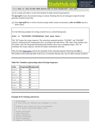 bash$ echo -e 'E[1;33;44m'"BOLD yellow text on blue background"; tput sgr0
It's usually advisable to set the bold attribute for light-colored foreground text.
The tput sgr0 restores the terminal settings to normal. Omitting this lets all subsequent output from that
particular terminal remain blue.
Since tput sgr0 fails to restore terminal settings under certain circumstances, echo -ne E[0m may be a
better choice.
Use the following template for writing colored text on a colored background.
echo -e 'E[COLOR1;COLOR2mSome text goes here.'
The "E[" begins the escape sequence. The semicolon-separated numbers "COLOR1" and "COLOR2"
specify a foreground and a background color, according to the table below. (The order of the numbers does
not matter, since the foreground and background numbers fall in non-overlapping ranges.) The "m"
terminates the escape sequence, and the text begins immediately after that.
Note also that single quotes enclose the remainder of the command sequence following the echo -e.
The numbers in the following table work for an rxvt terminal. Results may vary for other terminal emulators.
Table 36-1. Numbers representing colors in Escape Sequences
Color Foreground Background
black 30 40
red 31 41
green 32 42
yellow 33 43
blue 34 44
magenta 35 45
cyan 36 46
white 37 47
Example 36-15. Echoing colored text
1 #!/bin/bash
2 # color-echo.sh: Echoing text messages in color.
3
4 # Modify this script for your own purposes.
5 # It's easier than hand-coding color.
6
7 black='E[30;47m'
8 red='E[31;47m'
9 green='E[32;47m'
10 yellow='E[33;47m'
11 blue='E[34;47m'
12 magenta='E[35;47m'
 