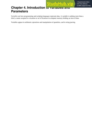 Chapter 4. Introduction to Variables and
Parameters
Variables are how programming and scripting languages represent data. A variable is nothing more than a
label, a name assigned to a location or set of locations in computer memory holding an item of data.
Variables appear in arithmetic operations and manipulation of quantities, and in string parsing.
 