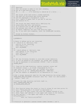 9 #
10 # Exercise:
11 # Edit the script to make it run less randomly,
12 #+ set up a fake betting shop . . .
13 # Um . . . um . . . it's starting to remind me of a movie . . .
14 #
15 # The script gives each horse a random handicap.
16 # The odds are calculated upon horse handicap
17 #+ and are expressed in European(?) style.
18 # E.g., odds=3.75 means that if you bet $1 and win,
19 #+ you receive $3.75.
20 #
21 # The script has been tested with a GNU/Linux OS,
22 #+ using xterm and rxvt, and konsole.
23 # On a machine with an AMD 900 MHz processor,
24 #+ the average race time is 75 seconds.
25 # On faster computers the race time would be lower.
26 # So, if you want more suspense, reset the USLEEP_ARG variable.
27 #
28 # Script by Stefano Palmeri.
29 ################################################################
30
31 E_RUNERR=65
32
33 # Check if md5sum and bc are installed.
34 if ! which bc &> /dev/null; then
35 echo bc is not installed.
36 echo "Can't run . . . "
37 exit $E_RUNERR
38 fi
39 if ! which md5sum &> /dev/null; then
40 echo md5sum is not installed.
41 echo "Can't run . . . "
42 exit $E_RUNERR
43 fi
44
45 # Set the following variable to slow down script execution.
46 # It will be passed as the argument for usleep (man usleep)
47 #+ and is expressed in microseconds (500000 = half a second).
48 USLEEP_ARG=0
49
50 # Clean up the temp directory, restore terminal cursor and
51 #+ terminal colors -- if script interrupted by Ctl-C.
52 trap 'echo -en "E[?25h"; echo -en "E[0m"; stty echo;
53 tput cup 20 0; rm -fr $HORSE_RACE_TMP_DIR' TERM EXIT
54 # See the chapter on debugging for an explanation of 'trap.'
55
56 # Set a unique (paranoid) name for the temp directory the script needs.
57 HORSE_RACE_TMP_DIR=$HOME/.horserace-`date +%s`-`head -c10 /dev/urandom 
58 | md5sum | head -c30`
59
60 # Create the temp directory and move right in.
61 mkdir $HORSE_RACE_TMP_DIR
62 cd $HORSE_RACE_TMP_DIR
63
64
65 # This function moves the cursor to line $1 column $2 and then prints $3.
66 # E.g.: "move_and_echo 5 10 linux" is equivalent to
67 #+ "tput cup 4 9; echo linux", but with one command instead of two.
68 # Note: "tput cup" defines 0 0 the upper left angle of the terminal,
69 #+ echo defines 1 1 the upper left angle of the terminal.
70 move_and_echo() {
71 echo -ne "E[${1};${2}H""$3"
72 }
73
74 # Function to generate a pseudo-random number between 1 and 9.
 