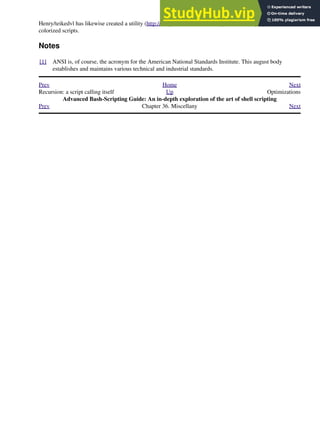 Henry/teikedvl has likewise created a utility (http://scriptechocolor.sourceforge.net/) to simplify creation of
colorized scripts.
Notes
[1] ANSI is, of course, the acronym for the American National Standards Institute. This august body
establishes and maintains various technical and industrial standards.
Prev Home Next
Recursion: a script calling itself Up Optimizations
Advanced Bash-Scripting Guide: An in-depth exploration of the art of shell scripting
Prev Chapter 36. Miscellany Next
 
