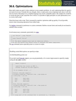 36.6. Optimizations
Most shell scripts are quick 'n dirty solutions to non-complex problems. As such, optimizing them for speed is
not much of an issue. Consider the case, though, where a script carries out an important task, does it well, but
runs too slowly. Rewriting it in a compiled language may not be a palatable option. The simplest fix would be
to rewrite the parts of the script that slow it down. Is it possible to apply principles of code optimization even
to a lowly shell script?
Check the loops in the script. Time consumed by repetitive operations adds up quickly. If at all possible,
remove time-consuming operations from within loops.
Use builtin commands in preference to system commands. Builtins execute faster and usually do not launch a
subshell when invoked.
Avoid unnecessary commands, particularly in a pipe.
1 cat "$file" | grep "$word"
2
3 grep "$word" "$file"
4
5 # The above command-lines have an identical effect,
6 #+ but the second runs faster since it launches one fewer subprocess.
The cat command seems especially prone to overuse in scripts.
Disabling certain Bash options can speed up scripts.
As Erik Brandsberg points out:
If you don't need Unicode support, you can get potentially a 2x or more improvement in speed by simply
setting the LC_ALL variable.
1 export LC_ALL=C
2
3 [specifies the locale as ANSI C,
4 thereby disabling Unicode support]
5
6 [In an example script ...]
7
8 Without [Unicode support]:
9 erik@erik-desktop:~/capture$ time ./cap-ngrep.sh
10 live2.pcap > out.txt
11
12 real 0m20.483s
13 user 1m34.470s
14 sys 0m12.869s
15
16 With [Unicode support]:
17 erik@erik-desktop:~/capture$ time ./cap-ngrep.sh
18 live2.pcap > out.txt
19
20 real 0m50.232s
21 user 3m51.118s
22 sys 0m11.221s
23
24 A large part of the overhead that is optimized is, I believe,
 