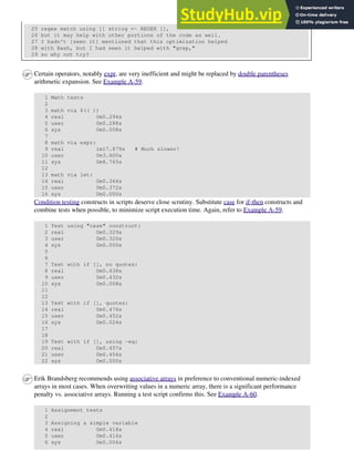25 regex match using [[ string =~ REGEX ]],
26 but it may help with other portions of the code as well.
27 I hadn't [seen it] mentioned that this optimization helped
28 with Bash, but I had seen it helped with "grep,"
29 so why not try?
Certain operators, notably expr, are very inefficient and might be replaced by double parentheses
arithmetic expansion. See Example A-59.
1 Math tests
2
3 math via $(( ))
4 real 0m0.294s
5 user 0m0.288s
6 sys 0m0.008s
7
8 math via expr:
9 real 1m17.879s # Much slower!
10 user 0m3.600s
11 sys 0m8.765s
12
13 math via let:
14 real 0m0.364s
15 user 0m0.372s
16 sys 0m0.000s
Condition testing constructs in scripts deserve close scrutiny. Substitute case for if-then constructs and
combine tests when possible, to minimize script execution time. Again, refer to Example A-59.
1 Test using "case" construct:
2 real 0m0.329s
3 user 0m0.320s
4 sys 0m0.000s
5
6
7 Test with if [], no quotes:
8 real 0m0.438s
9 user 0m0.432s
10 sys 0m0.008s
11
12
13 Test with if [], quotes:
14 real 0m0.476s
15 user 0m0.452s
16 sys 0m0.024s
17
18
19 Test with if [], using -eq:
20 real 0m0.457s
21 user 0m0.456s
22 sys 0m0.000s
Erik Brandsberg recommends using associative arrays in preference to conventional numeric-indexed
arrays in most cases. When overwriting values in a numeric array, there is a significant performance
penalty vs. associative arrays. Running a test script confirms this. See Example A-60.
1 Assignment tests
2
3 Assigning a simple variable
4 real 0m0.418s
5 user 0m0.416s
6 sys 0m0.004s
 