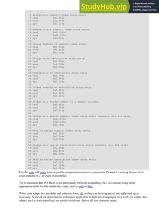 7
8 Assigning a numeric index array entry
9 real 0m0.582s
10 user 0m0.564s
11 sys 0m0.016s
12
13 Overwriting a numeric index array entry
14 real 0m21.931s
15 user 0m21.913s
16 sys 0m0.016s
17
18 Linear reading of numeric index array
19 real 0m0.422s
20 user 0m0.416s
21 sys 0m0.004s
22
23 Assigning an associative array entry
24 real 0m1.800s
25 user 0m1.796s
26 sys 0m0.004s
27
28 Overwriting an associative array entry
29 real 0m1.798s
30 user 0m1.784s
31 sys 0m0.012s
32
33 Linear reading an associative array entry
34 real 0m0.420s
35 user 0m0.420s
36 sys 0m0.000s
37
38 Assigning a random number to a simple variable
39 real 0m0.402s
40 user 0m0.388s
41 sys 0m0.016s
42
43 Assigning a sparse numeric index array entry randomly into 64k cells
44 real 0m12.678s
45 user 0m12.649s
46 sys 0m0.028s
47
48 Reading sparse numeric index array entry
49 real 0m0.087s
50 user 0m0.084s
51 sys 0m0.000s
52
53 Assigning a sparse associative array entry randomly into 64k cells
54 real 0m0.698s
55 user 0m0.696s
56 sys 0m0.004s
57
58 Reading sparse associative index array entry
59 real 0m0.083s
60 user 0m0.084s
61 sys 0m0.000s
Use the time and times tools to profile computation-intensive commands. Consider rewriting time-critical
code sections in C, or even in assembler.
Try to minimize file I/O. Bash is not particularly efficient at handling files, so consider using more
appropriate tools for this within the script, such as awk or Perl.
Write your scripts in a modular and coherent form, [1] so they can be reorganized and tightened up as
necessary. Some of the optimization techniques applicable to high-level languages may work for scripts, but
others, such as loop unrolling, are mostly irrelevant. Above all, use common sense.
 