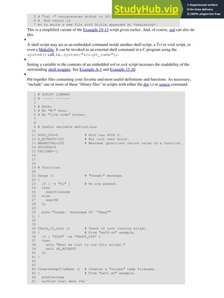 5 # "cat -" concatenates stdout to $file.
6 # End result is
7 #+ to write a new file with $title appended at *beginning*.
This is a simplified variant of the Example 19-13 script given earlier. And, of course, sed can also do
this.
A shell script may act as an embedded command inside another shell script, a Tcl or wish script, or
even a Makefile. It can be invoked as an external shell command in a C program using the
system() call, i.e., system("script_name");.
•
Setting a variable to the contents of an embedded sed or awk script increases the readability of the
surrounding shell wrapper. See Example A-1 and Example 15-20.
•
Put together files containing your favorite and most useful definitions and functions. As necessary,
"include" one or more of these "library files" in scripts with either the dot (.) or source command.
1 # SCRIPT LIBRARY
2 # ------ -------
3
4 # Note:
5 # No "#!" here.
6 # No "live code" either.
7
8
9 # Useful variable definitions
10
11 ROOT_UID=0 # Root has $UID 0.
12 E_NOTROOT=101 # Not root user error.
13 MAXRETVAL=255 # Maximum (positive) return value of a function.
14 SUCCESS=0
15 FAILURE=-1
16
17
18
19 # Functions
20
21 Usage () # "Usage:" message.
22 {
23 if [ -z "$1" ] # No arg passed.
24 then
25 msg=filename
26 else
27 msg=$@
28 fi
29
30 echo "Usage: `basename $0` "$msg""
31 }
32
33
34 Check_if_root () # Check if root running script.
35 { # From "ex39.sh" example.
36 if [ "$UID" -ne "$ROOT_UID" ]
37 then
38 echo "Must be root to run this script."
39 exit $E_NOTROOT
40 fi
41 }
42
43
44 CreateTempfileName () # Creates a "unique" temp filename.
45 { # From "ex51.sh" example.
46 prefix=temp
47 suffix=`eval date +%s`
•
 