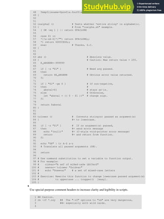 48 Tempfilename=$prefix.$suffix
49 }
50
51
52 isalpha2 () # Tests whether *entire string* is alphabetic.
53 { # From "isalpha.sh" example.
54 [ $# -eq 1 ] || return $FAILURE
55
56 case $1 in
57 *[!a-zA-Z]*|"") return $FAILURE;;
58 *) return $SUCCESS;;
59 esac # Thanks, S.C.
60 }
61
62
63 abs () # Absolute value.
64 { # Caution: Max return value = 255.
65 E_ARGERR=-999999
66
67 if [ -z "$1" ] # Need arg passed.
68 then
69 return $E_ARGERR # Obvious error value returned.
70 fi
71
72 if [ "$1" -ge 0 ] # If non-negative,
73 then #
74 absval=$1 # stays as-is.
75 else # Otherwise,
76 let "absval = (( 0 - $1 ))" # change sign.
77 fi
78
79 return $absval
80 }
81
82
83 tolower () # Converts string(s) passed as argument(s)
84 { #+ to lowercase.
85
86 if [ -z "$1" ] # If no argument(s) passed,
87 then #+ send error message
88 echo "(null)" #+ (C-style void-pointer error message)
89 return #+ and return from function.
90 fi
91
92 echo "$@" | tr A-Z a-z
93 # Translate all passed arguments ($@).
94
95 return
96
97 # Use command substitution to set a variable to function output.
98 # For example:
99 # oldvar="A seT of miXed-caSe LEtTerS"
100 # newvar=`tolower "$oldvar"`
101 # echo "$newvar" # a set of mixed-case letters
102 #
103 # Exercise: Rewrite this function to change lowercase passed argument(s)
104 # to uppercase ... toupper() [easy].
105 }
Use special-purpose comment headers to increase clarity and legibility in scripts.
1 ## Caution.
2 rm -rf *.zzy ## The "-rf" options to "rm" are very dangerous,
3 ##+ especially with wild cards.
4
•
 