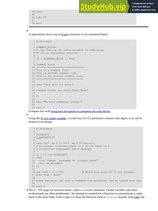 48 done
49
50 echo ""
51
52 exit
A particularly clever use of if-test constructs is for comment blocks.
1 #!/bin/bash
2
3 COMMENT_BLOCK=
4 # Try setting the above variable to some value
5 #+ for an unpleasant surprise.
6
7 if [ $COMMENT_BLOCK ]; then
8
9 Comment block --
10 =================================
11 This is a comment line.
12 This is another comment line.
13 This is yet another comment line.
14 =================================
15
16 echo "This will not echo."
17
18 Comment blocks are error-free! Whee!
19
20 fi
21
22 echo "No more comments, please."
23
24 exit 0
Compare this with using here documents to comment out code blocks.
•
Using the $? exit status variable, a script may test if a parameter contains only digits, so it can be
treated as an integer.
1 #!/bin/bash
2
3 SUCCESS=0
4 E_BADINPUT=85
5
6 test "$1" -ne 0 -o "$1" -eq 0 2>/dev/null
7 # An integer is either equal to 0 or not equal to 0.
8 # 2>/dev/null suppresses error message.
9
10 if [ $? -ne "$SUCCESS" ]
11 then
12 echo "Usage: `basename $0` integer-input"
13 exit $E_BADINPUT
14 fi
15
16 let "sum = $1 + 25" # Would give error if $1 not integer.
17 echo "Sum = $sum"
18
19 # Any variable, not just a command-line parameter, can be tested this way.
20
21 exit 0
•
The 0 - 255 range for function return values is a severe limitation. Global variables and other
workarounds are often problematic. An alternative method for a function to communicate a value
back to the main body of the script is to have the function write to stdout (usually with echo) the
•
 
