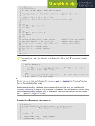 1 #!/bin/bash
2 # sum-product.sh
3 # A function may "return" more than one value.
4
5 sum_and_product () # Calculates both sum and product of passed args.
6 {
7 echo $(( $1 + $2 )) $(( $1 * $2 ))
8 # Echoes to stdout each calculated value, separated by space.
9 }
10
11 echo
12 echo "Enter first number "
13 read first
14
15 echo
16 echo "Enter second number "
17 read second
18 echo
19
20 retval=`sum_and_product $first $second` # Assigns output of function.
21 sum=`echo "$retval" | awk '{print $1}'` # Assigns first field.
22 product=`echo "$retval" | awk '{print $2}'` # Assigns second field.
23
24 echo "$first + $second = $sum"
25 echo "$first * $second = $product"
26 echo
27
28 exit 0
There can be only one echo statement in the function for this to work. If you alter the previous
example:
1 sum_and_product ()
2 {
3 echo "This is the sum_and_product function." # This messes things up!
4 echo $(( $1 + $2 )) $(( $1 * $2 ))
5 }
6 ...
7 retval=`sum_and_product $first $second` # Assigns output of function.
8 # Now, this will not work correctly.
Next in our bag of tricks are techniques for passing an array to a function, then "returning" an array
back to the main body of the script.
Passing an array involves loading the space-separated elements of the array into a variable with
command substitution. Getting an array back as the "return value" from a function uses the previously
mentioned strategem of echoing the array in the function, then invoking command substitution and
the ( ... ) operator to assign it to an array.
Example 36-20. Passing and returning arrays
1 #!/bin/bash
2 # array-function.sh: Passing an array to a function and ...
3 # "returning" an array from a function
4
5
6 Pass_Array ()
7 {
8 local passed_array # Local variable!
9 passed_array=( `echo "$1"` )
•
 