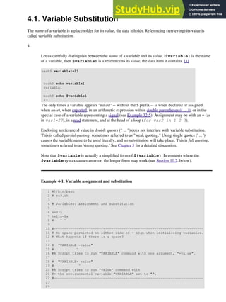 4.1. Variable Substitution
The name of a variable is a placeholder for its value, the data it holds. Referencing (retrieving) its value is
called variable substitution.
$
Let us carefully distinguish between the name of a variable and its value. If variable1 is the name
of a variable, then $variable1 is a reference to its value, the data item it contains. [1]
bash$ variable1=23
bash$ echo variable1
variable1
bash$ echo $variable1
23
The only times a variable appears "naked" -- without the $ prefix -- is when declared or assigned,
when unset, when exported, in an arithmetic expression within double parentheses (( ... )), or in the
special case of a variable representing a signal (see Example 32-5). Assignment may be with an = (as
in var1=27), in a read statement, and at the head of a loop (for var2 in 1 2 3).
Enclosing a referenced value in double quotes (" ... ") does not interfere with variable substitution.
This is called partial quoting, sometimes referred to as "weak quoting." Using single quotes (' ... ')
causes the variable name to be used literally, and no substitution will take place. This is full quoting,
sometimes referred to as 'strong quoting.' See Chapter 5 for a detailed discussion.
Note that $variable is actually a simplified form of ${variable}. In contexts where the
$variable syntax causes an error, the longer form may work (see Section 10.2, below).
Example 4-1. Variable assignment and substitution
1 #!/bin/bash
2 # ex9.sh
3
4 # Variables: assignment and substitution
5
6 a=375
7 hello=$a
8 # ^ ^
9
10 #-------------------------------------------------------------------------
11 # No space permitted on either side of = sign when initializing variables.
12 # What happens if there is a space?
13
14 # "VARIABLE =value"
15 # ^
16 #% Script tries to run "VARIABLE" command with one argument, "=value".
17
18 # "VARIABLE= value"
19 # ^
20 #% Script tries to run "value" command with
21 #+ the environmental variable "VARIABLE" set to "".
22 #-------------------------------------------------------------------------
23
24
 