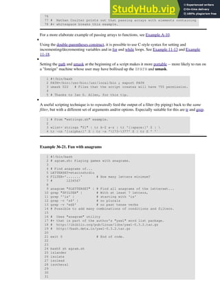 76
77 # Nathan Coulter points out that passing arrays with elements containing
78 #+ whitespace breaks this example.
For a more elaborate example of passing arrays to functions, see Example A-10.
Using the double-parentheses construct, it is possible to use C-style syntax for setting and
incrementing/decrementing variables and in for and while loops. See Example 11-13 and Example
11-18.
•
Setting the path and umask at the beginning of a script makes it more portable -- more likely to run on
a "foreign" machine whose user may have bollixed up the $PATH and umask.
1 #!/bin/bash
2 PATH=/bin:/usr/bin:/usr/local/bin ; export PATH
3 umask 022 # Files that the script creates will have 755 permission.
4
5 # Thanks to Ian D. Allen, for this tip.
•
A useful scripting technique is to repeatedly feed the output of a filter (by piping) back to the same
filter, but with a different set of arguments and/or options. Especially suitable for this are tr and grep.
1 # From "wstrings.sh" example.
2
3 wlist=`strings "$1" | tr A-Z a-z | tr '[:space:]' Z | 
4 tr -cs '[:alpha:]' Z | tr -s '173-377' Z | tr Z ' '`
Example 36-21. Fun with anagrams
1 #!/bin/bash
2 # agram.sh: Playing games with anagrams.
3
4 # Find anagrams of...
5 LETTERSET=etaoinshrdlu
6 FILTER='.......' # How many letters minimum?
7 # 1234567
8
9 anagram "$LETTERSET" | # Find all anagrams of the letterset...
10 grep "$FILTER" | # With at least 7 letters,
11 grep '^is' | # starting with 'is'
12 grep -v 's$' | # no plurals
13 grep -v 'ed$' # no past tense verbs
14 # Possible to add many combinations of conditions and filters.
15
16 # Uses "anagram" utility
17 #+ that is part of the author's "yawl" word list package.
18 # http://ibiblio.org/pub/Linux/libs/yawl-0.3.2.tar.gz
19 # http://bash.deta.in/yawl-0.3.2.tar.gz
20
21 exit 0 # End of code.
22
23
24 bash$ sh agram.sh
25 islander
26 isolate
27 isolead
28 isotheral
29
30
31
•
 